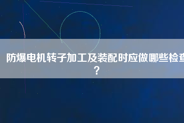 防爆電機(jī)轉(zhuǎn)子加工及裝配時(shí)應(yīng)做哪些檢查？