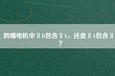 防爆電機(jī)中ⅡB包含ⅡA，還是ⅡA包含ⅡB？